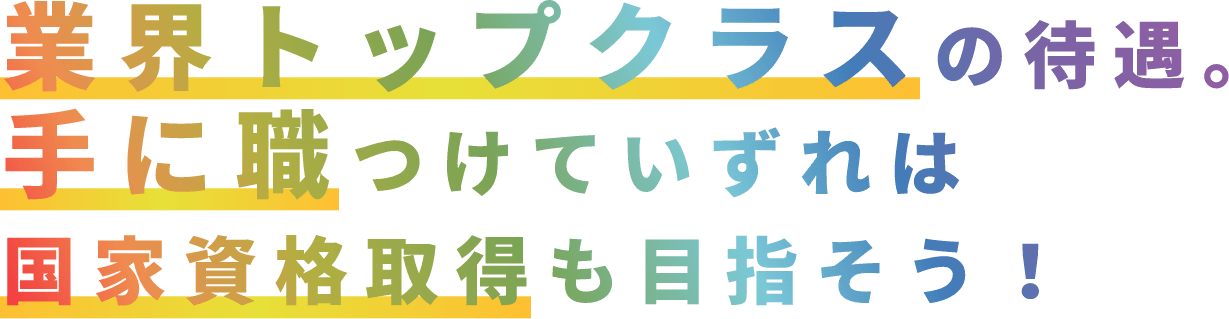 業界トップクラスの待遇。手に職つけていずれは国家資格取得も目指そう！